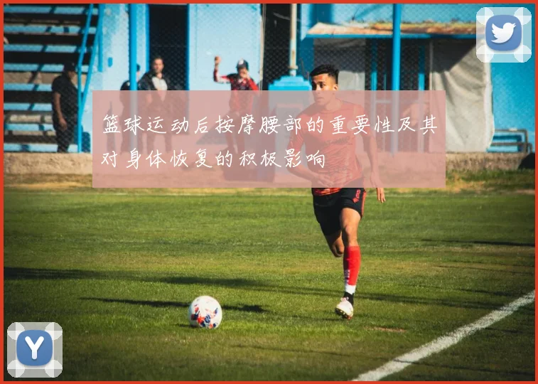 篮球运动后按摩腰部的重要性及其对身体恢复的积极影响