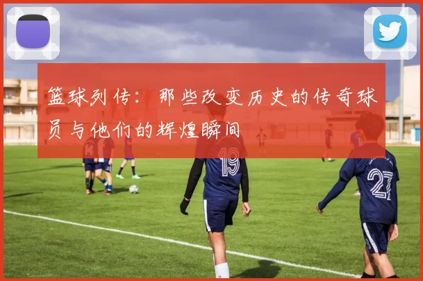 篮球列传：那些改变历史的传奇球员与他们的辉煌瞬间