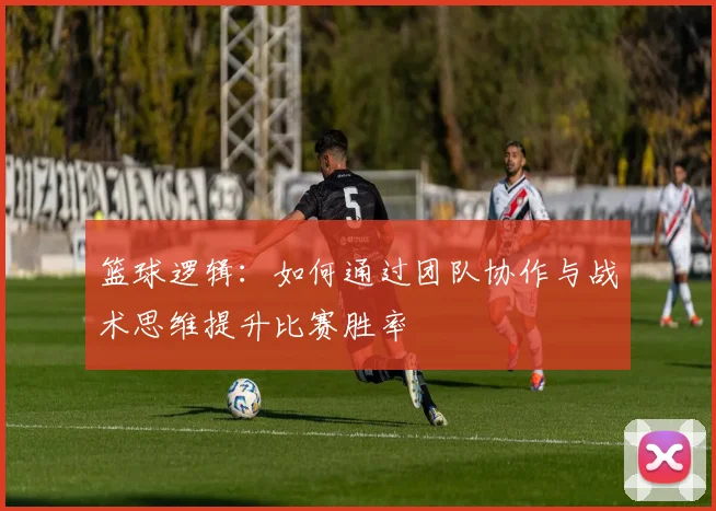 篮球逻辑：如何通过团队协作与战术思维提升比赛胜率