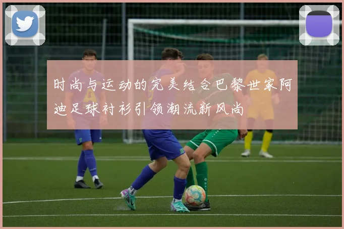 时尚与运动的完美结合巴黎世家阿迪足球衬衫引领潮流新风尚