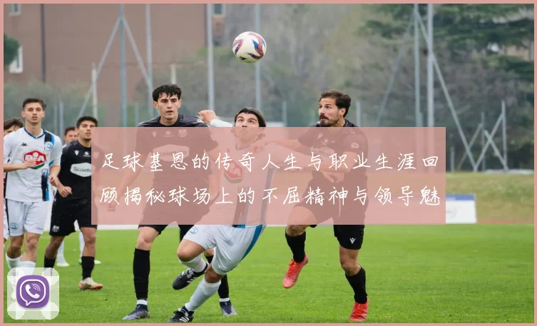 足球基恩的传奇人生与职业生涯回顾揭秘球场上的不屈精神与领导魅力