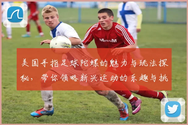 美国手指足球陀螺的魅力与玩法探秘，带你领略新兴运动的乐趣与挑战