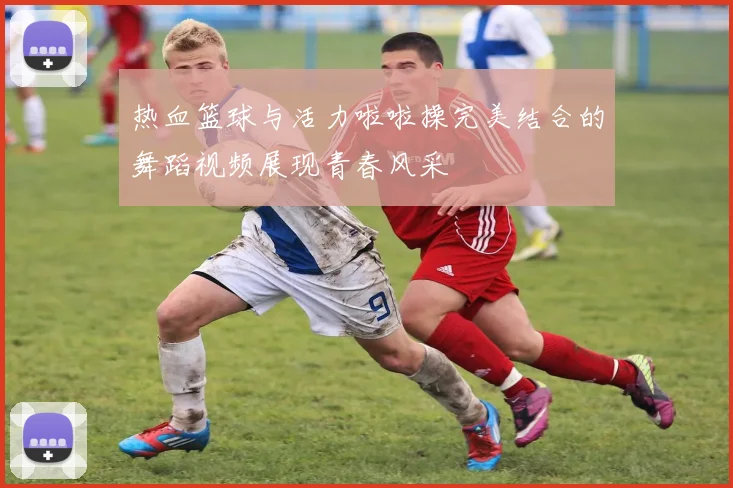 热血篮球与活力啦啦操完美结合的舞蹈视频展现青春风采